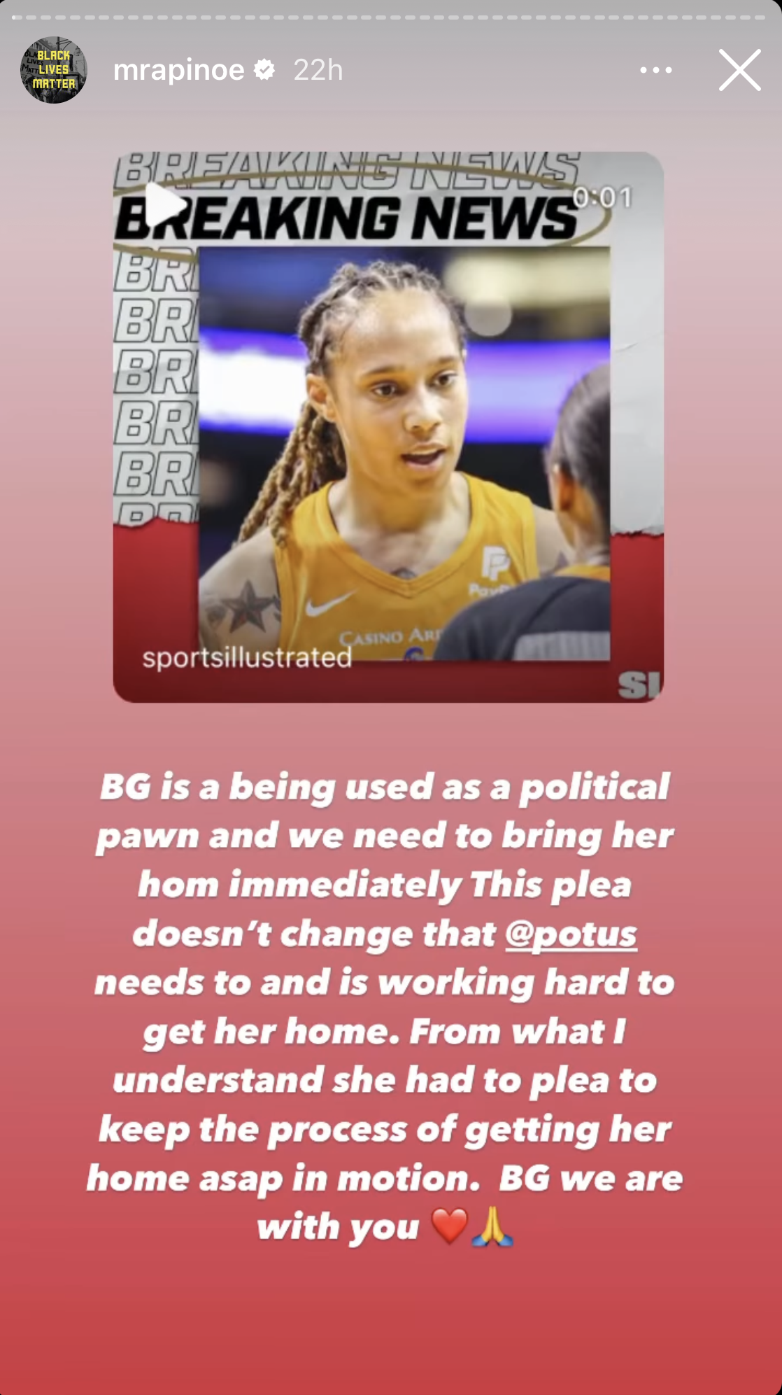 A post from Rapinoe’s July 7 Instagram story featuring a picture of Griner and the caption “BG is a being used as a political pawn and we need to bring her hom [sic] immediately This plea doesn't change that @potus needs to and is working hard to get her home. From what I understand she had to plea [sic] to keep the process of getting her home asap in motion. BG we are with you”
